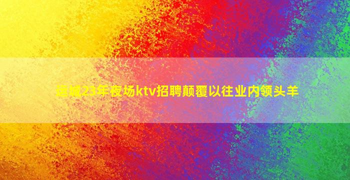 运城23年夜场ktv招聘颠覆以往业内领头羊